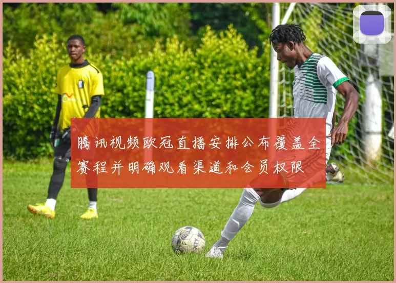 腾讯视频欧冠直播安排公布覆盖全赛程并明确观看渠道和会员权限
