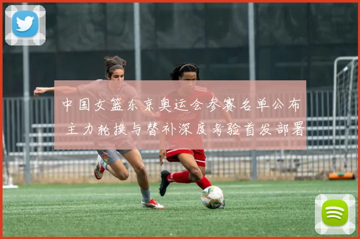 中国女篮东京奥运会参赛名单公布 主力轮换与替补深度考验首发部署