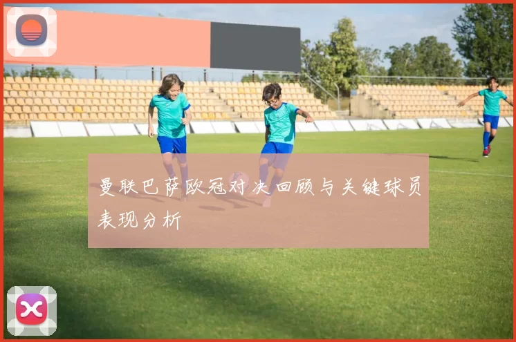 曼联巴萨欧冠对决回顾与关键球员表现分析