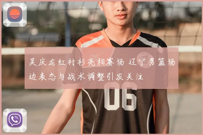 吴庆龙红衬衫亮相赛场 辽宁男篮场边表态与战术调整引发关注