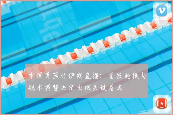 中国男篮对伊朗直播:首发轮换与战术调整决定出线关键看点