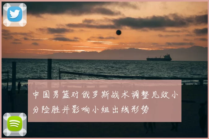 中国男篮对俄罗斯战术调整见效小分险胜并影响小组出线形势