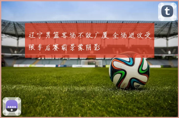 辽宁男篮客场不敌广厦 全场进攻受限季后赛前景蒙阴影