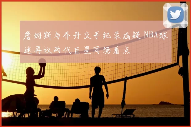 詹姆斯与乔丹交手纪录成疑 NBA球迷再议两代巨星同场看点