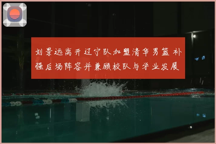 刘景远离开辽宁队加盟清华男篮 补强后场阵容并兼顾校队与学业发展