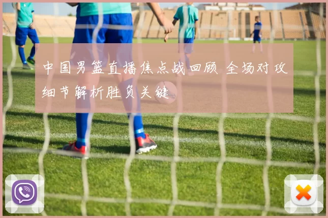 中国男篮直播焦点战回顾 全场对攻细节解析胜负关键