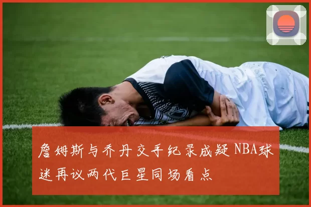 詹姆斯与乔丹交手纪录成疑 NBA球迷再议两代巨星同场看点