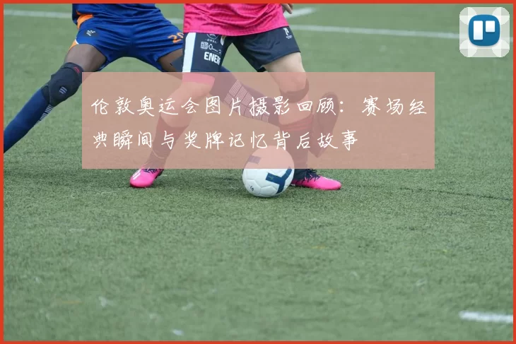 伦敦奥运会图片摄影回顾：赛场经典瞬间与奖牌记忆背后故事