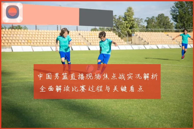 中国男篮直播现场焦点战实况解析 全面解读比赛过程与关键看点