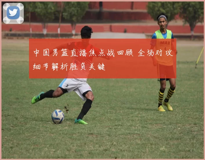 中国男篮直播焦点战回顾 全场对攻细节解析胜负关键