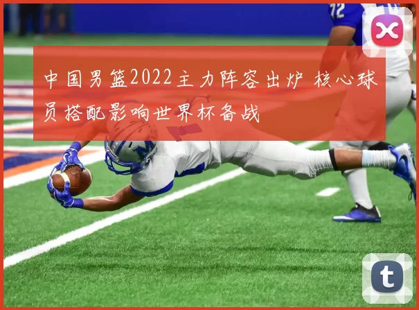 中国男篮2022主力阵容出炉 核心球员搭配影响世界杯备战