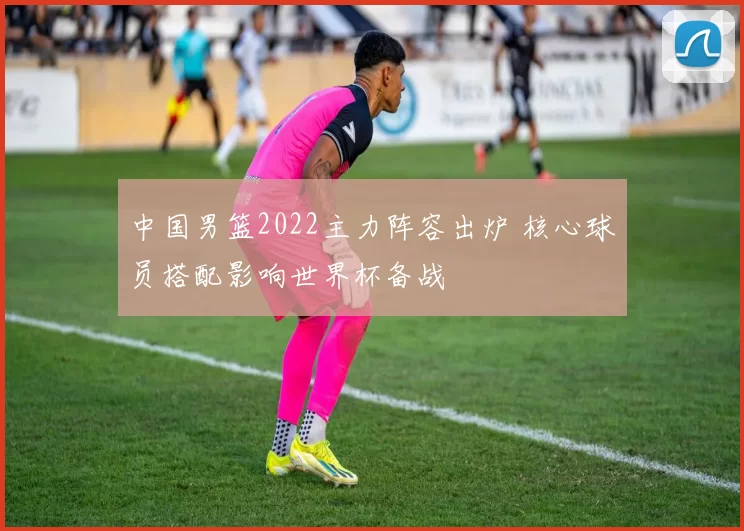 中国男篮2022主力阵容出炉 核心球员搭配影响世界杯备战