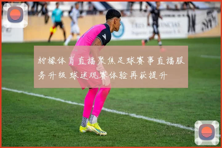 柠檬体育直播聚焦足球赛事直播服务升级 球迷观赛体验再获提升