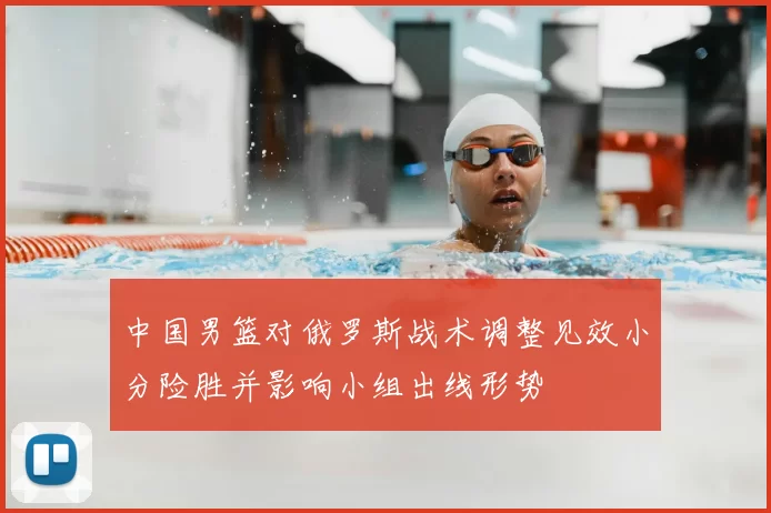 中国男篮对俄罗斯战术调整见效小分险胜并影响小组出线形势