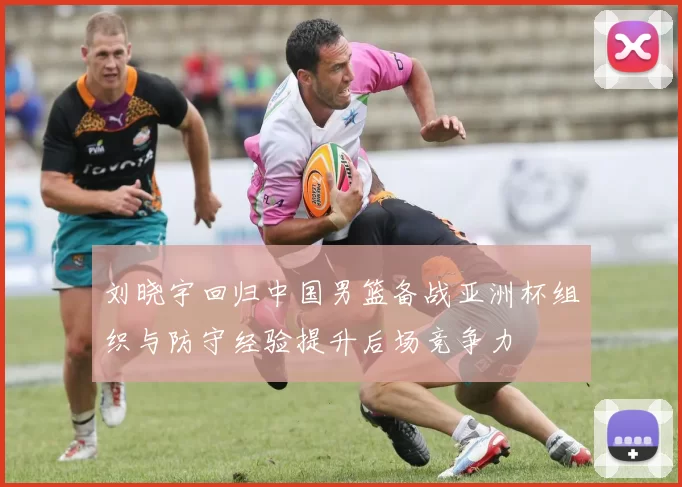 刘晓宇回归中国男篮备战亚洲杯组织与防守经验提升后场竞争力