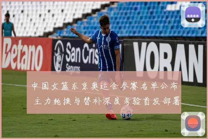 中国女篮东京奥运会参赛名单公布 主力轮换与替补深度考验首发部署