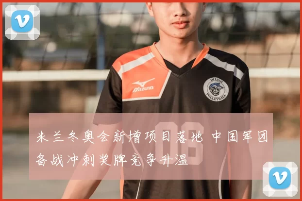 米兰冬奥会新增项目落地 中国军团备战冲刺奖牌竞争升温