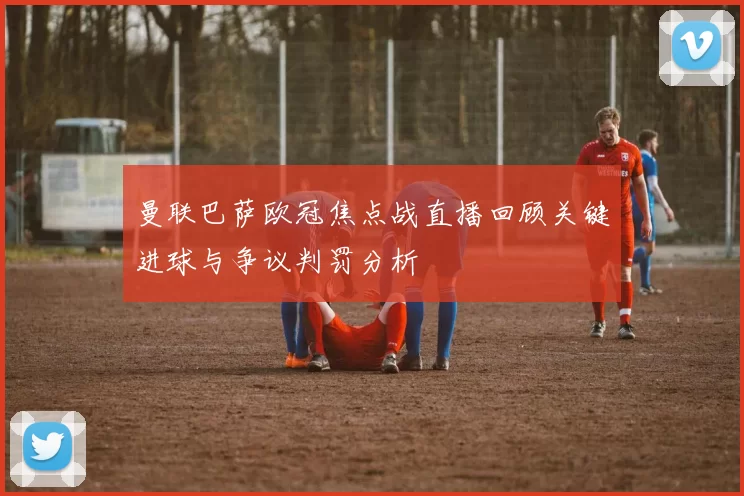 曼联巴萨欧冠焦点战直播回顾关键进球与争议判罚分析
