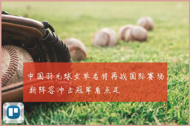 中国羽毛球女单名将再战国际赛场 新阵容冲击冠军看点足