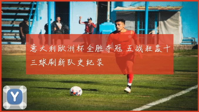 意大利欧洲杯全胜夺冠 五战狂轰十三球刷新队史纪录