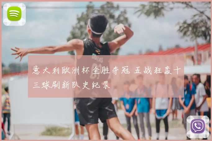 意大利欧洲杯全胜夺冠 五战狂轰十三球刷新队史纪录