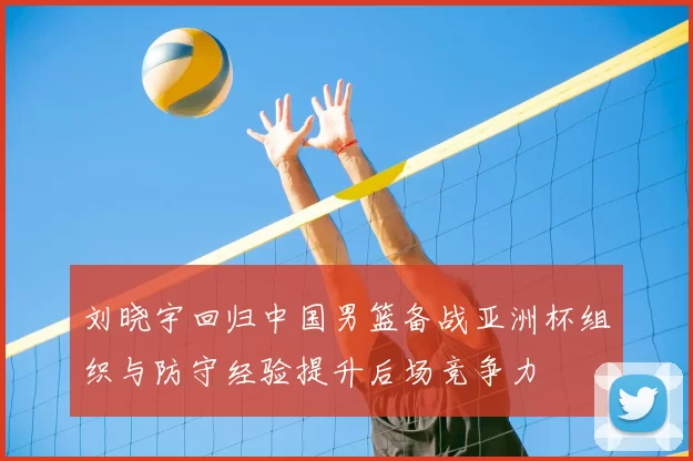 刘晓宇回归中国男篮备战亚洲杯组织与防守经验提升后场竞争力