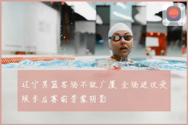 辽宁男篮客场不敌广厦 全场进攻受限季后赛前景蒙阴影