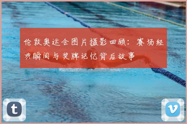 伦敦奥运会图片摄影回顾：赛场经典瞬间与奖牌记忆背后故事