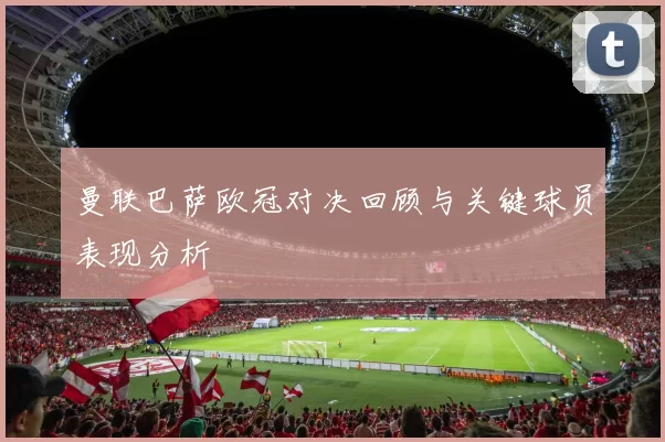 曼联巴萨欧冠对决回顾与关键球员表现分析