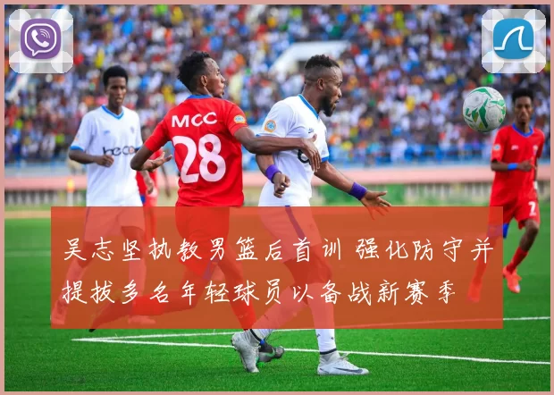吴志坚执教男篮后首训 强化防守并提拔多名年轻球员以备战新赛季