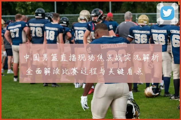 中国男篮直播现场焦点战实况解析 全面解读比赛过程与关键看点