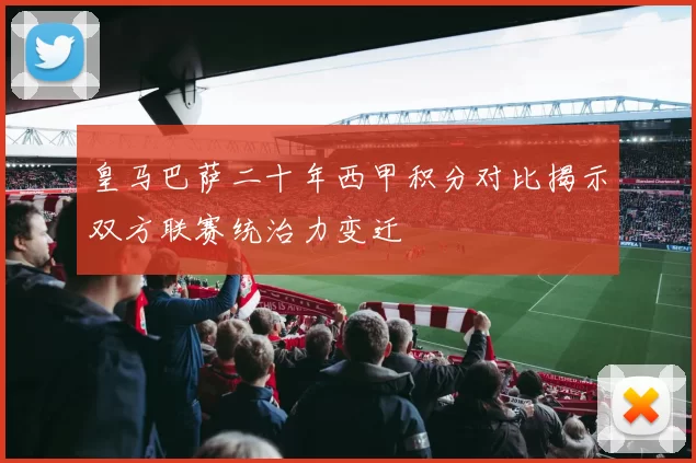 皇马巴萨二十年西甲积分对比揭示双方联赛统治力变迁
