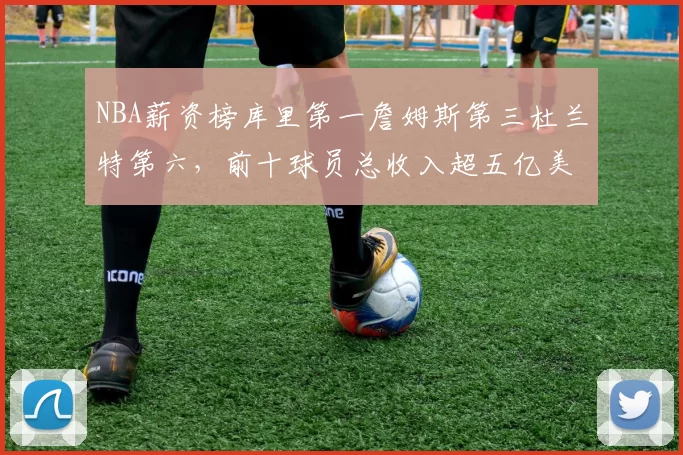 NBA薪资榜库里第一詹姆斯第三杜兰特第六，前十球员总收入超五亿美元
