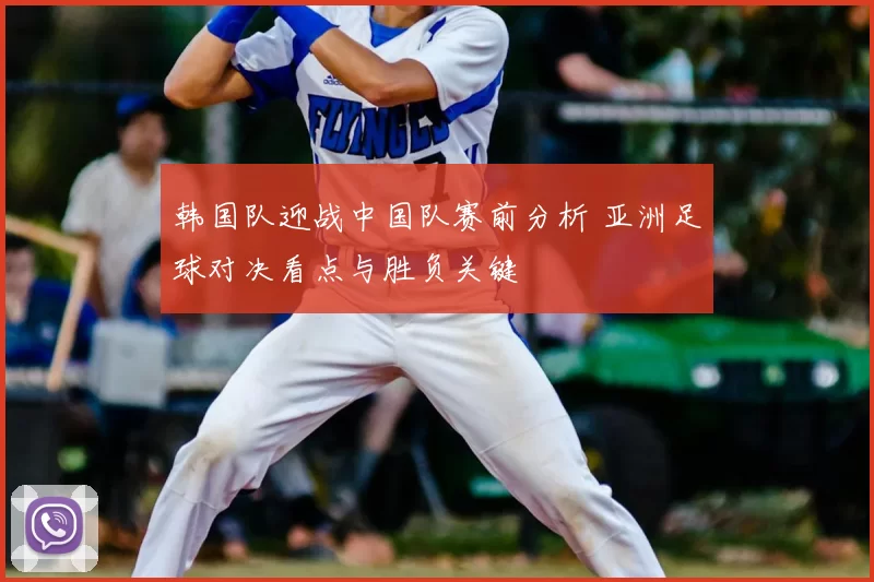 韩国队迎战中国队赛前分析 亚洲足球对决看点与胜负关键