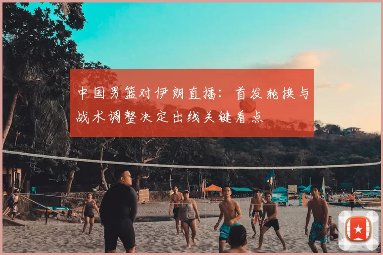中国男篮对伊朗直播:首发轮换与战术调整决定出线关键看点