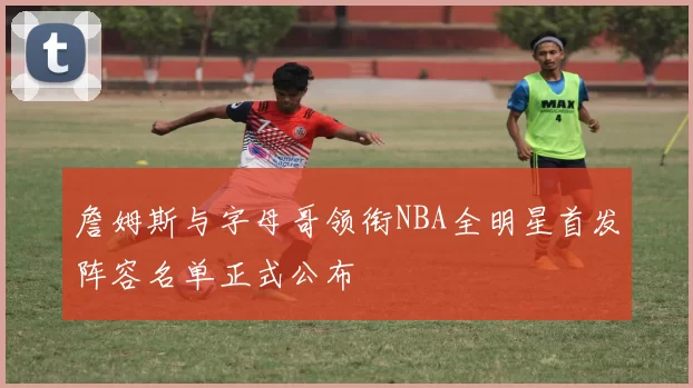 詹姆斯与字母哥领衔NBA全明星首发阵容名单正式公布