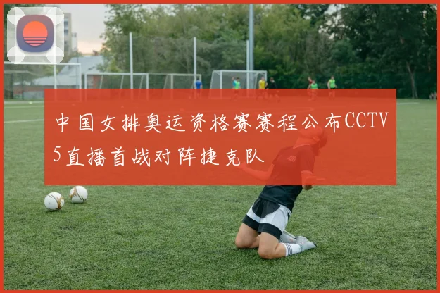 中国女排奥运资格赛赛程公布CCTV5直播首战对阵捷克队