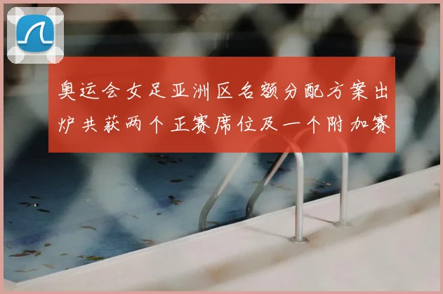 奥运会女足亚洲区名额分配方案出炉共获两个正赛席位及一个附加赛资格