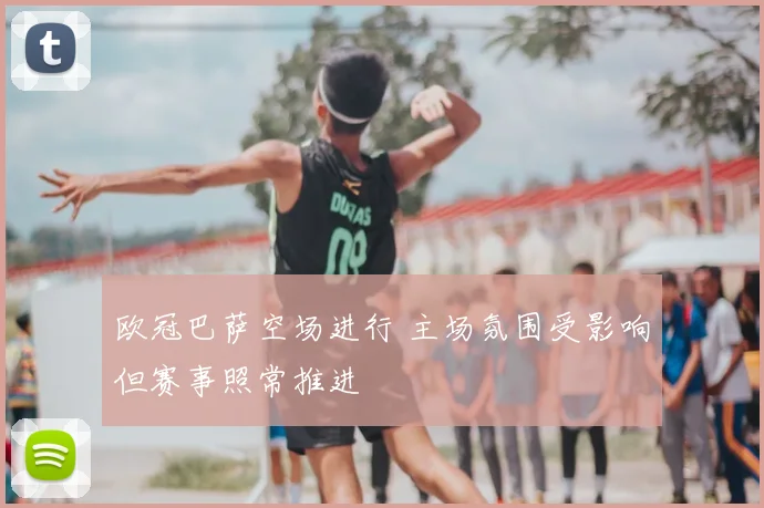 欧冠巴萨空场进行 主场氛围受影响但赛事照常推进