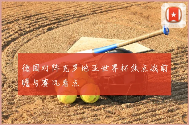 德国对阵克罗地亚世界杯焦点战前瞻与赛况看点