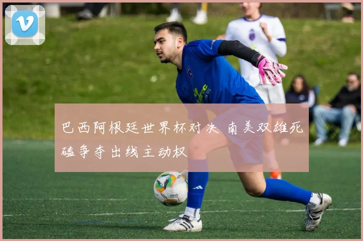 巴西阿根廷世界杯对决 南美双雄死磕争夺出线主动权