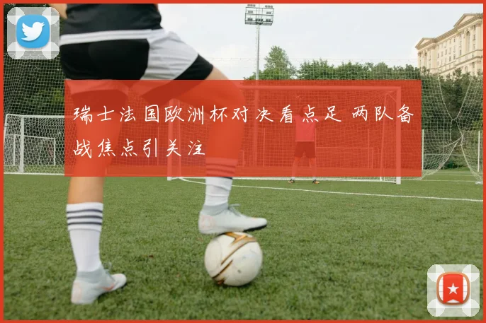 瑞士法国欧洲杯对决看点足 两队备战焦点引关注