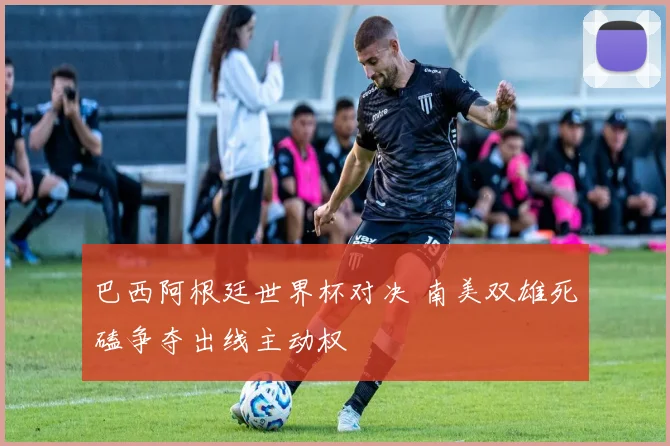 巴西阿根廷世界杯对决 南美双雄死磕争夺出线主动权
