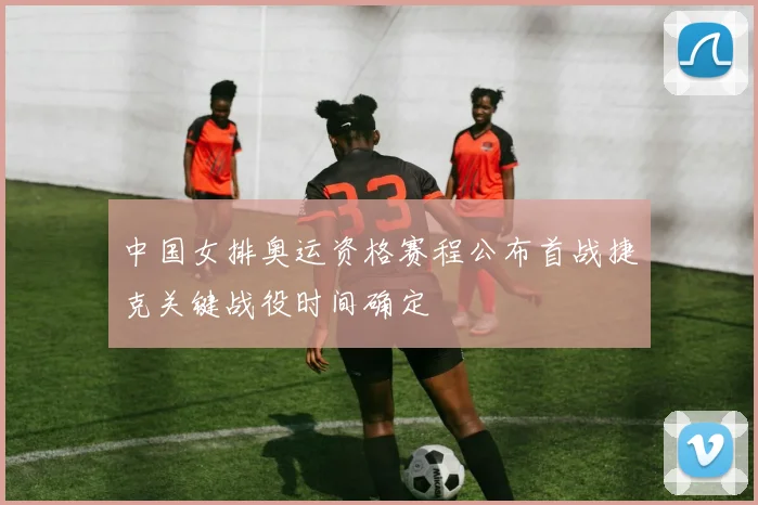 中国女排奥运资格赛程公布首战捷克关键战役时间确定
