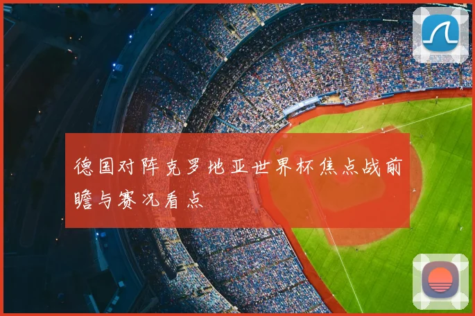 德国对阵克罗地亚世界杯焦点战前瞻与赛况看点