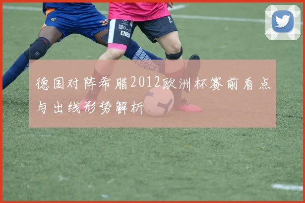 德国对阵希腊2012欧洲杯赛前看点与出线形势解析