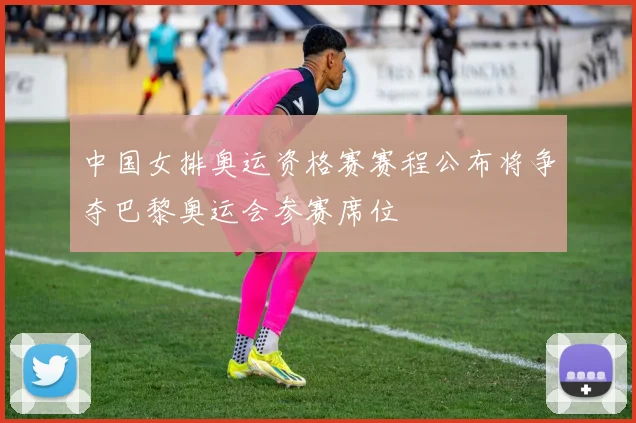 中国女排奥运资格赛赛程公布将争夺巴黎奥运会参赛席位