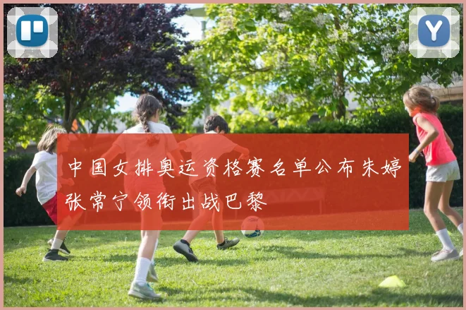 中国女排奥运资格赛名单公布朱婷张常宁领衔出战巴黎