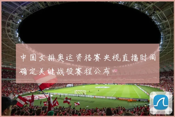 中国女排奥运资格赛央视直播时间确定关键战役赛程公布